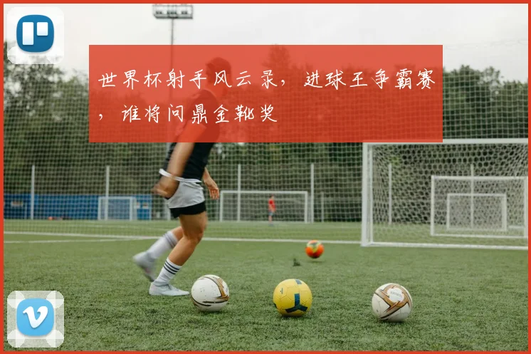 世界杯射手风云录，进球王争霸赛，谁将问鼎金靴奖