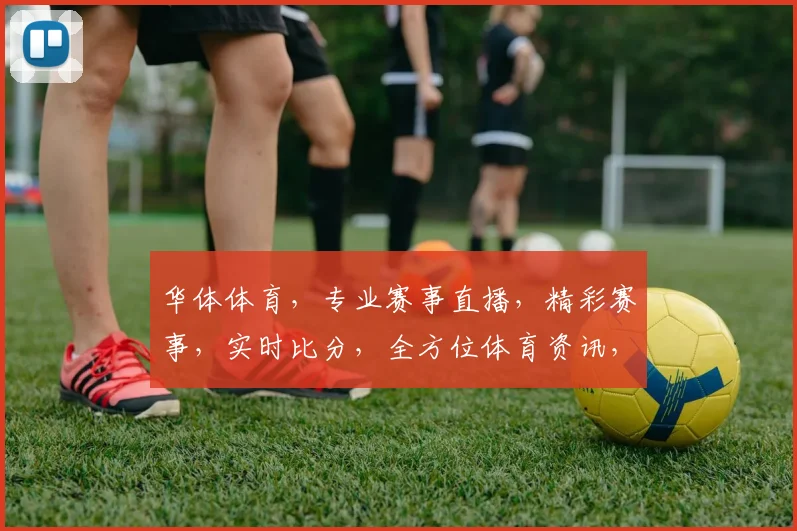 华体体育，专业赛事直播，精彩赛事，实时比分，全方位体育资讯，三重福利，不容错过