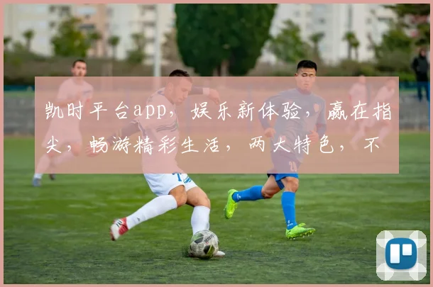 凯时平台app，娱乐新体验，赢在指尖，畅游精彩生活，两大特色，不容错过