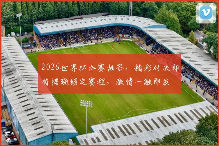 2026世界杯加赛抽签，精彩对决即将揭晓锁定赛程，激情一触即发