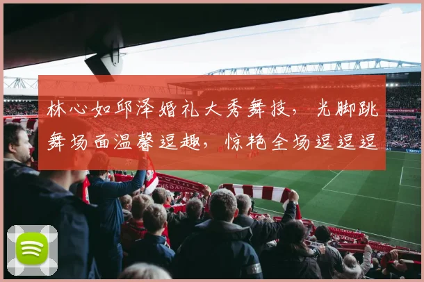 林心如邱泽婚礼大秀舞技，光脚跳舞场面温馨逗趣，惊艳全场逗逗逗