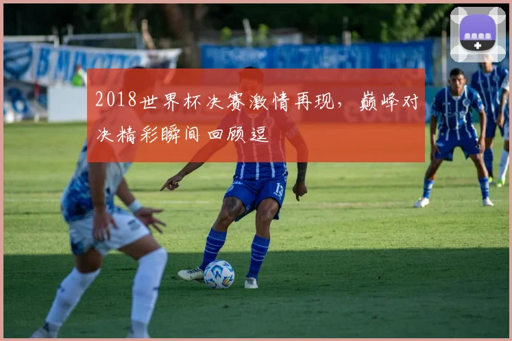 2018世界杯决赛激情再现，巅峰对决精彩瞬间回顾逗